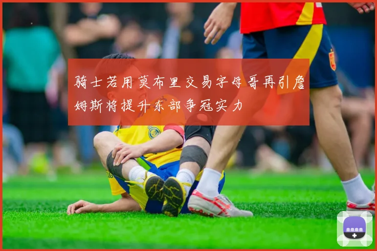 骑士若用莫布里交易字母哥再引詹姆斯将提升东部争冠实力