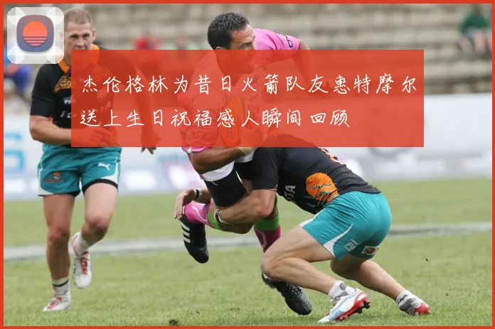 杰伦格林为昔日火箭队友惠特摩尔送上生日祝福感人瞬间回顾