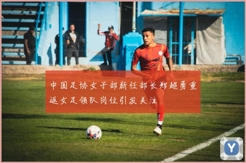 中国足协女子部新任部长郑超勇重返女足领队岗位引发关注