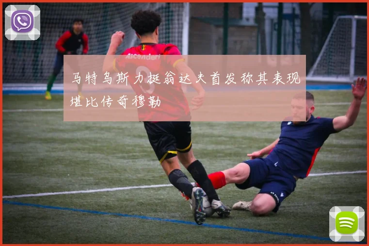 马特乌斯力挺翁达夫首发称其表现堪比传奇穆勒