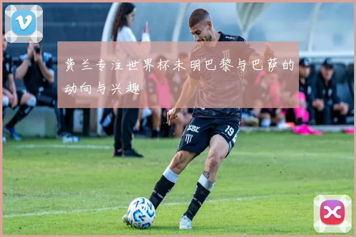 费兰专注世界杯未明巴黎与巴萨的动向与兴趣