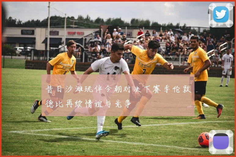 昔日沙滩玩伴今朝对决下赛季伦敦德比再续情谊与竞争