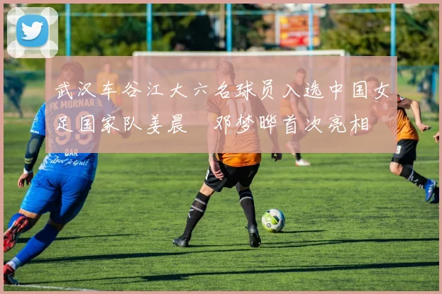 武汉车谷江大六名球员入选中国女足国家队姜晨璟邓梦晔首次亮相