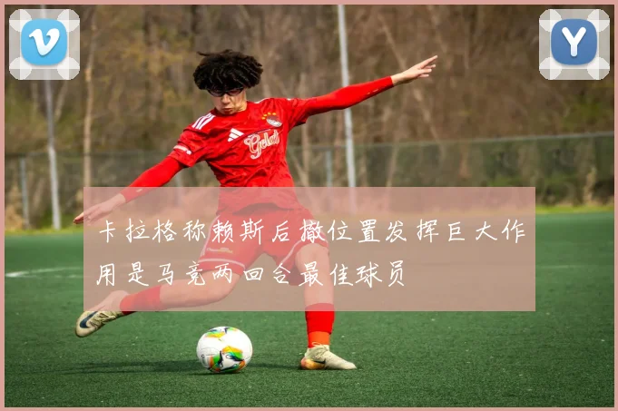 卡拉格称赖斯后撤位置发挥巨大作用是马竞两回合最佳球员