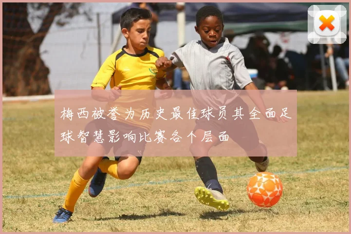 梅西被誉为历史最佳球员其全面足球智慧影响比赛各个层面