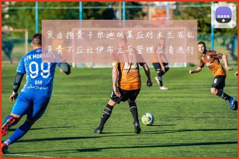 莫吉指责卡尔迪纳莱应对米兰混乱负责不应让伊布主导管理层清洗行动