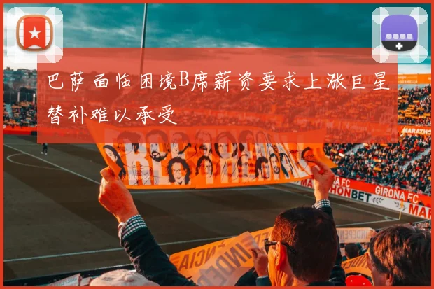 巴萨面临困境B席薪资要求上涨巨星替补难以承受