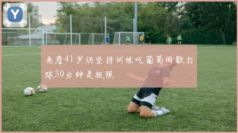 老詹41岁仍坚持训练吃葡萄间歇打球30分钟是极限