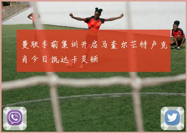 曼联季前集训开启马奎尔芒特卢克肖今日抵达卡灵顿