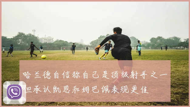 哈兰德自信称自己是顶级射手之一但承认凯恩和姆巴佩表现更佳