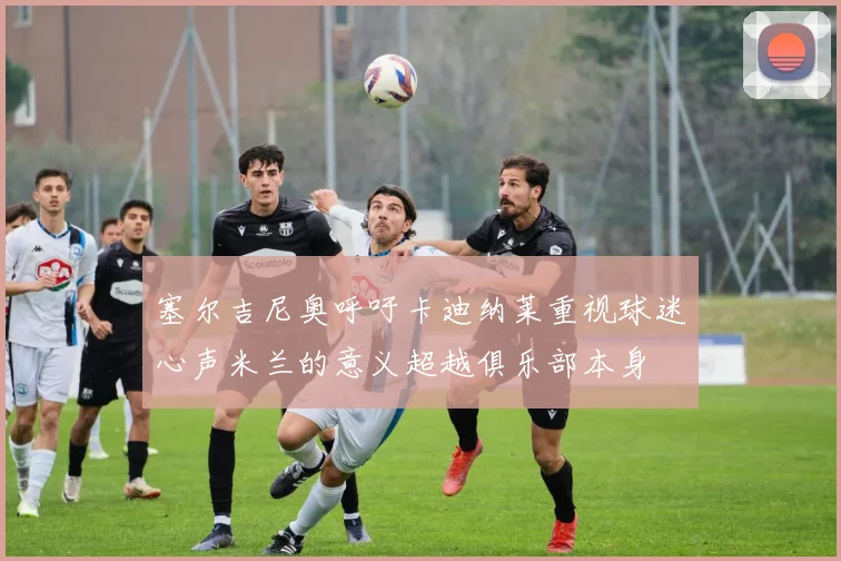塞尔吉尼奥呼吁卡迪纳莱重视球迷心声米兰的意义超越俱乐部本身