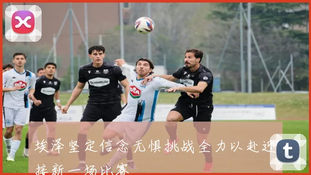 埃泽坚定信念无惧挑战全力以赴迎接新一场比赛